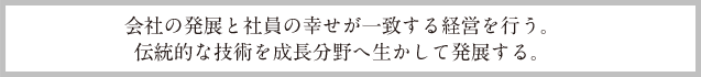 会社の発展と社員の幸せが一致する経営を行う。伝統的な技術を成長分野へ生かして発展する。