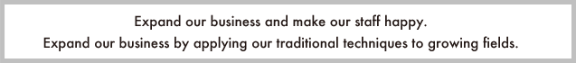 Expand our business and make our staff happy.<br />
Expand our business by applying our traditional techniques to growing fields.