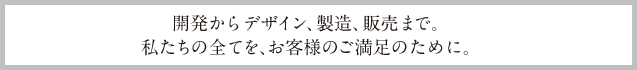 開発からデザイン、製造、販売まで。私たちの全てを、お客様のご満足のために。