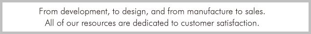 From development, to design, and from manufacture to sales. All of our resources are dedicated to customer satisfaction.