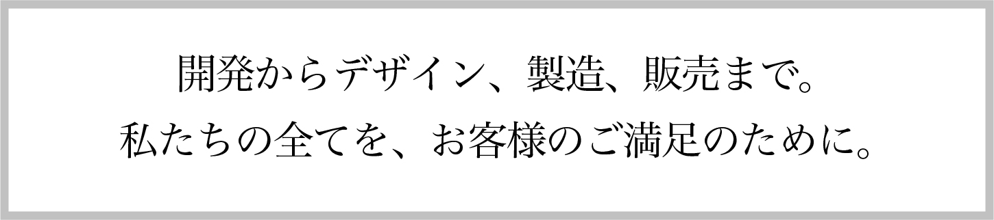 開発からデザイン、製造、販売まで。私たちの全てを、お客様のご満足のために。