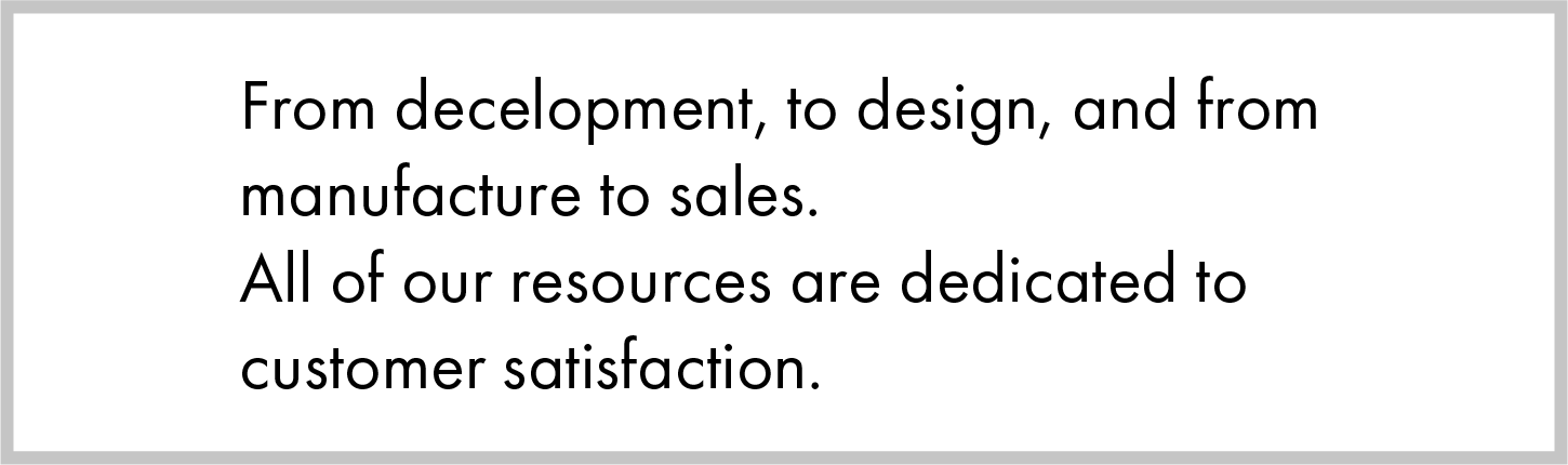 From development, to design, and from manufacture to sales. All of our resources are dedicated to customer satisfaction.